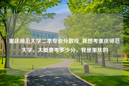 重庆师范大学二本专业分数线_我想考重庆师范大学，大概要考多少分，我是重庆的
