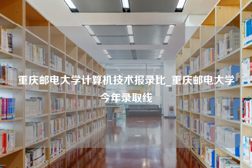 重庆邮电大学计算机技术报录比_重庆邮电大学今年录取线