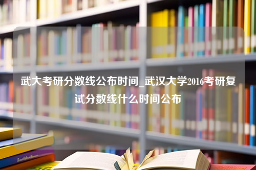 武大考研分数线公布时间_武汉大学2016考研复试分数线什么时间公布