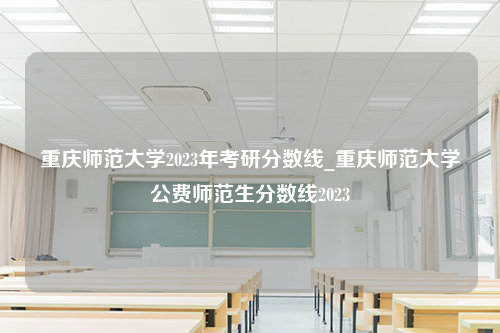 重庆师范大学2023年考研分数线_重庆师范大学公费师范生分数线2023