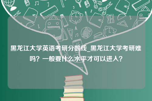 黑龙江大学英语考研分数线_黑龙江大学考研难吗？一般要什么水平才可以进入？