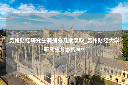 贵州财经研究生调剂分几批录取_贵州财经大学研究生分数线2022