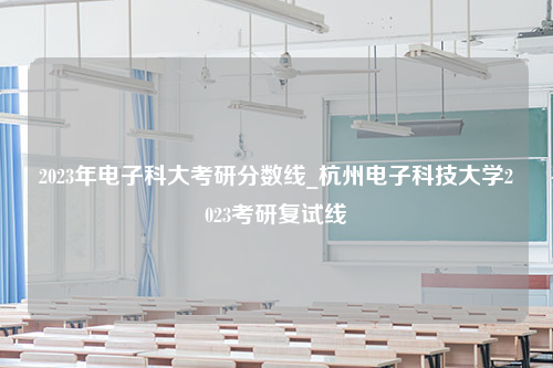 2023年电子科大考研分数线_杭州电子科技大学2023考研复试线